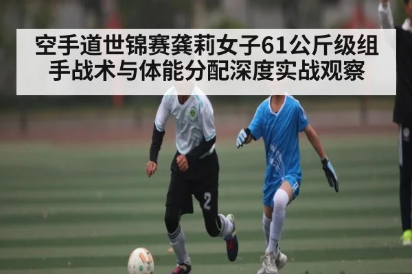 空手道世锦赛龚莉女子61公斤级组手战术与体能分配深度实战观察