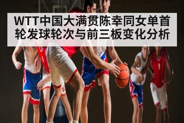 WTT中国大满贯陈幸同女单首轮发球轮次与前三板变化分析