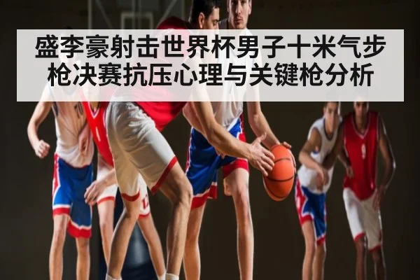 盛李豪射击世界杯男子十米气步枪决赛抗压心理与关键枪分析